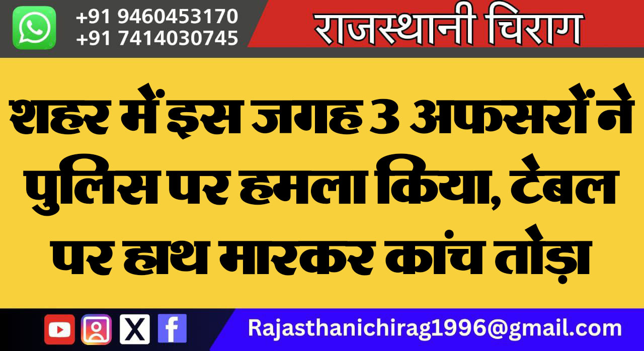 शहर में इस जगह 3 अफसरों ने पुलिस पर हमला किया, टेबल पर हाथ मारकर कांच तोड़ा