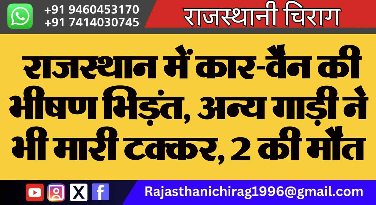 राजस्थान में कार-वैन की भीषण भिड़ंत, अन्य गाड़ी ने भी मारी टक्कर, 2 की मौत