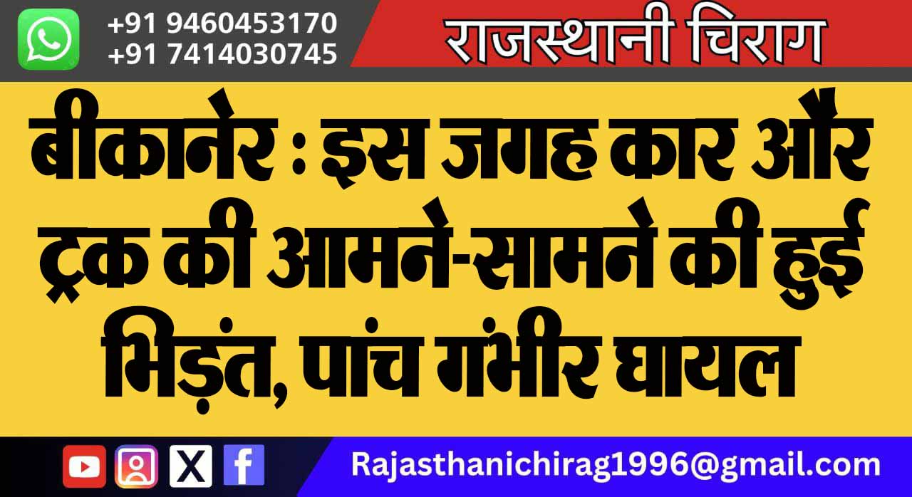 बीकानेर : इस जगह कार और ट्रक की आमने-सामने की हुई भिड़ंत, पांच गंभीर घायल